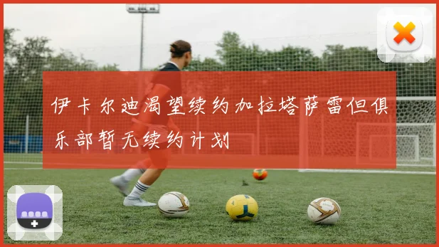 伊卡尔迪渴望续约加拉塔萨雷但俱乐部暂无续约计划