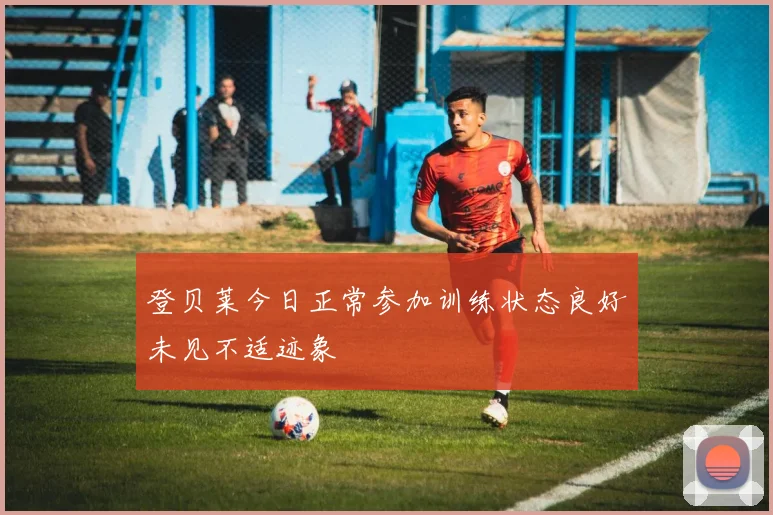 登贝莱今日正常参加训练状态良好未见不适迹象