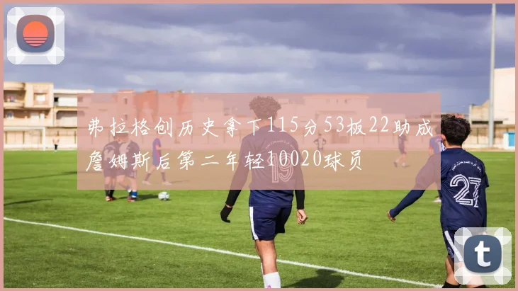 弗拉格创历史拿下115分53板22助成詹姆斯后第二年轻10020球员