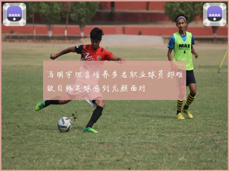 马明宇坦言培养多名职业球员却难敌日韩足球感到无颜面对
