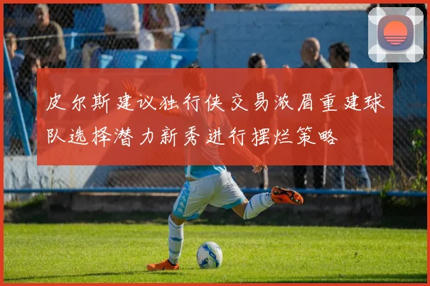 皮尔斯建议独行侠交易浓眉重建球队选择潜力新秀进行摆烂策略