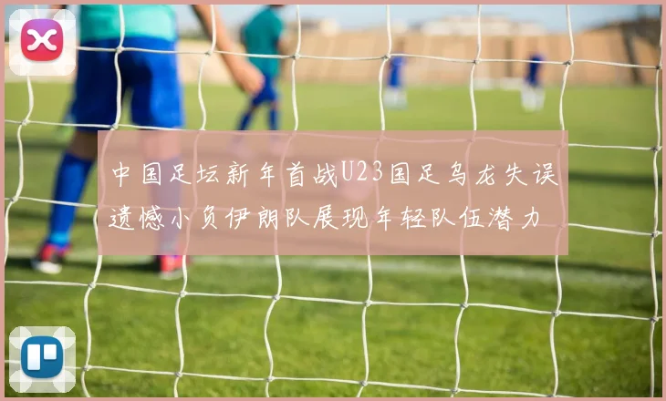中国足坛新年首战U23国足乌龙失误遗憾小负伊朗队展现年轻队伍潜力