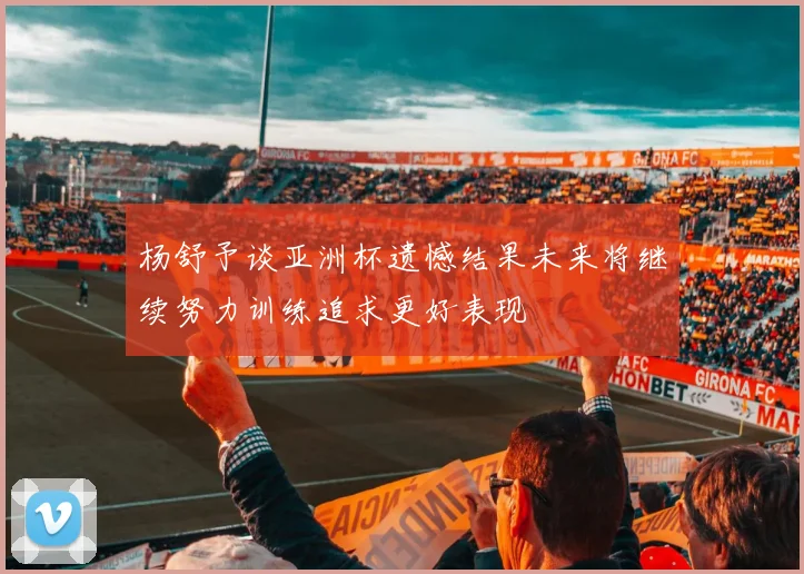 杨舒予谈亚洲杯遗憾结果未来将继续努力训练追求更好表现