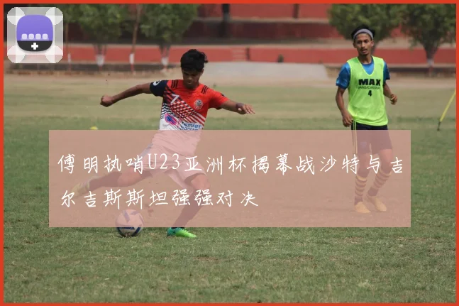 傅明执哨U23亚洲杯揭幕战沙特与吉尔吉斯斯坦强强对决