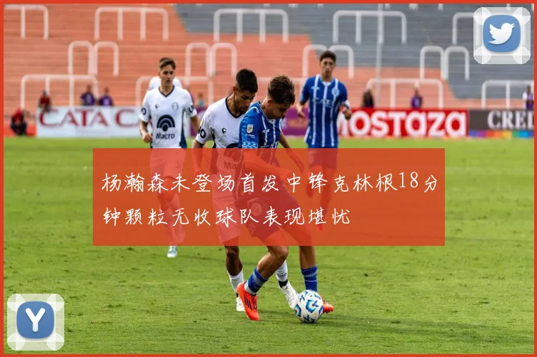 杨瀚森未登场首发中锋克林根18分钟颗粒无收球队表现堪忧