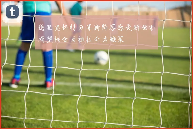 德里克怀特分享新阵容感受新面孔渴望机会马祖拉全力鞭策