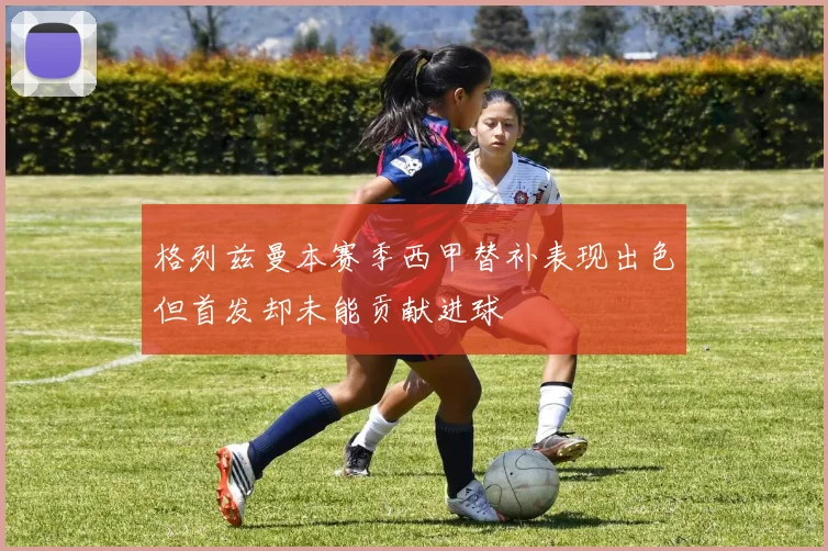 格列兹曼本赛季西甲替补表现出色但首发却未能贡献进球