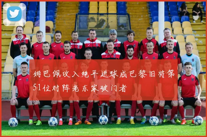 姆巴佩攻入绝平进球成巴黎旧将第51位对阵老东家破门者