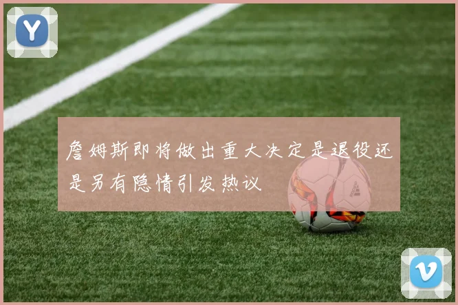 詹姆斯即将做出重大决定是退役还是另有隐情引发热议