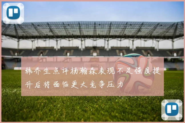 韩乔生点评杨瀚森表现不足强度提升后将面临更大竞争压力
