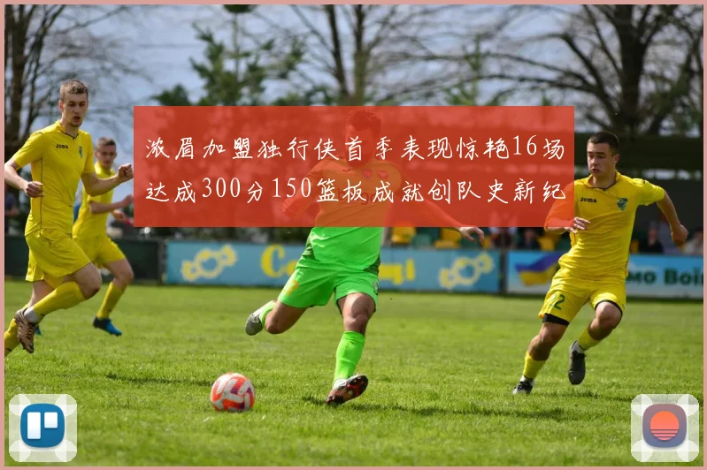 浓眉加盟独行侠首季表现惊艳16场达成300分150篮板成就创队史新纪录