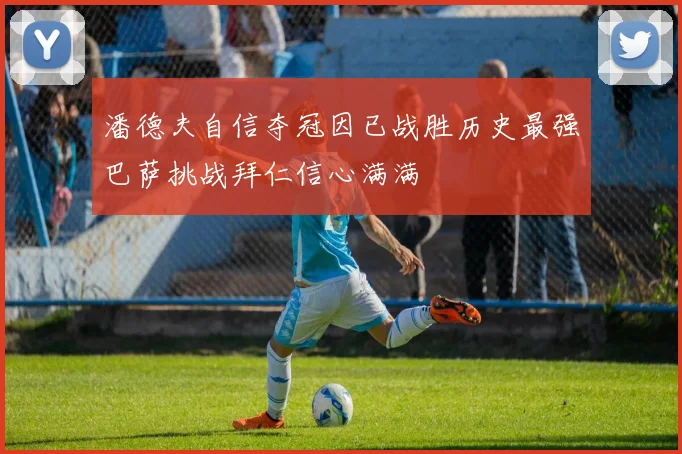 潘德夫自信夺冠因已战胜历史最强巴萨挑战拜仁信心满满