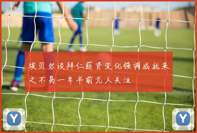 埃贝尔谈拜仁薪资变化强调成就来之不易一年半前无人关注