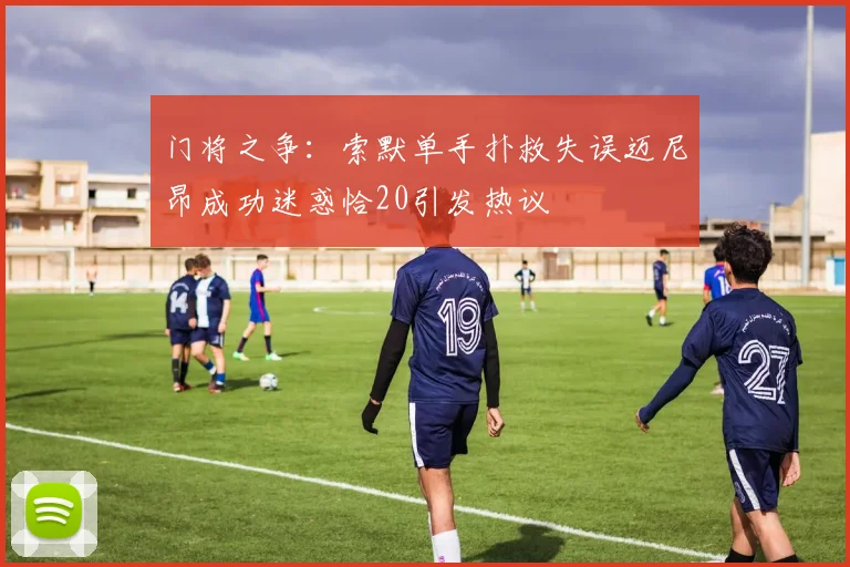 门将之争：索默单手扑救失误迈尼昂成功迷惑恰20引发热议
