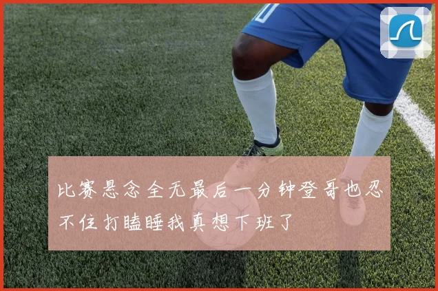 比赛悬念全无最后一分钟登哥也忍不住打瞌睡我真想下班了